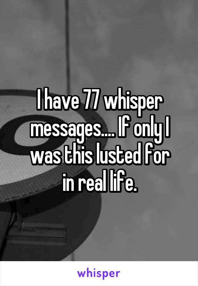 I have 77 whisper messages.... If only I was this lusted for
 in real life. 