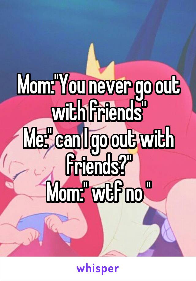 Mom:"You never go out with friends"
Me:" can I go out with friends?"
Mom:" wtf no "