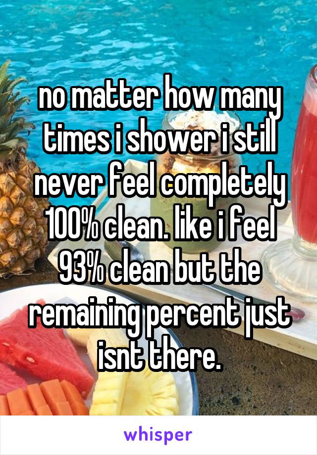 no matter how many times i shower i still never feel completely 100% clean. like i feel 93% clean but the remaining percent just isnt there.