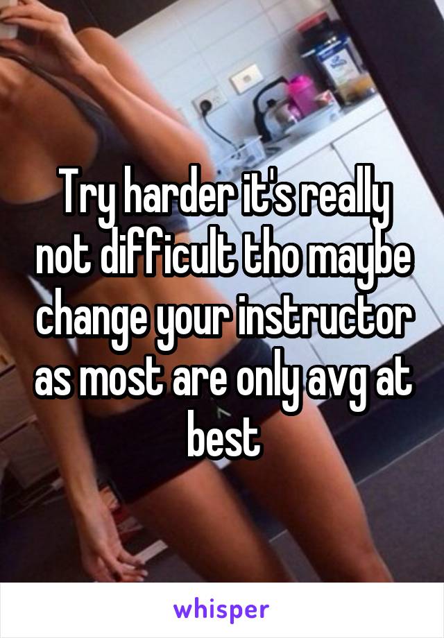 Try harder it's really not difficult tho maybe change your instructor as most are only avg at best