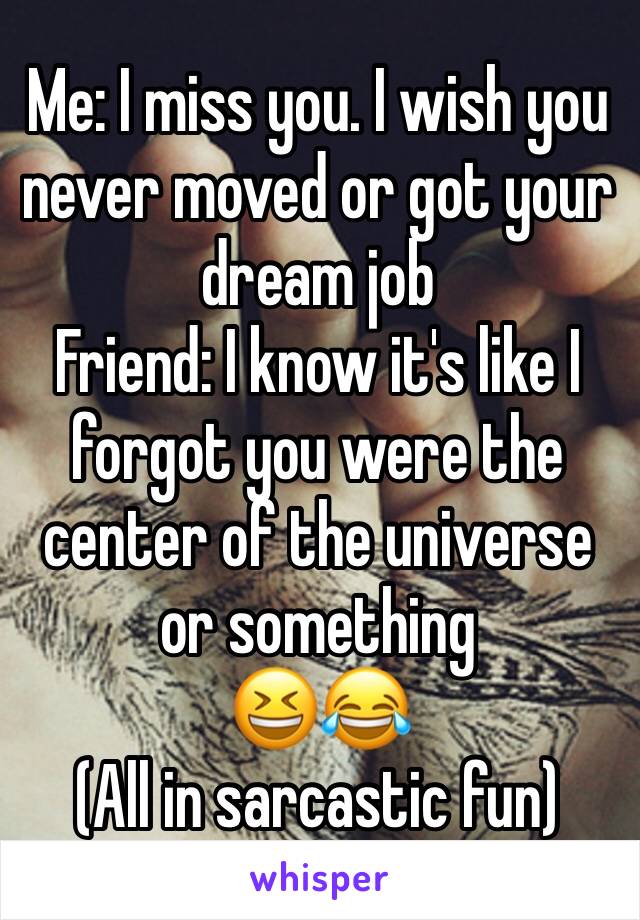 Me: I miss you. I wish you never moved or got your dream job 
Friend: I know it's like I forgot you were the center of the universe or something 
😆😂
(All in sarcastic fun) 