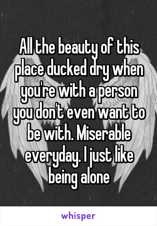 All the beauty of this place ducked dry when you're with a person you don't even want to be with. Miserable everyday. I just like being alone