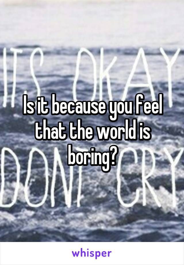 Is it because you feel that the world is boring?