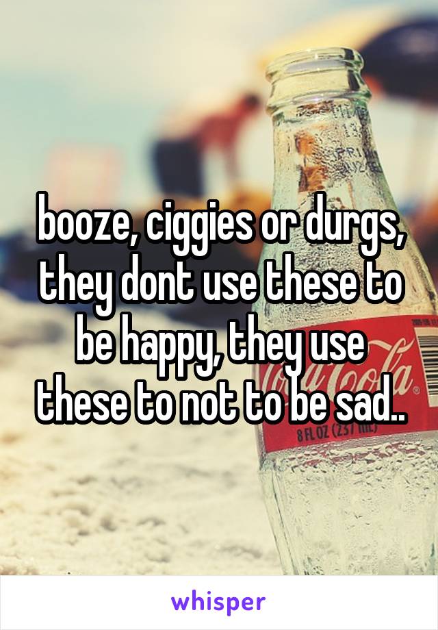 booze, ciggies or durgs, they dont use these to be happy, they use these to not to be sad..