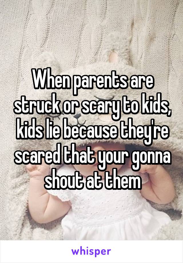 When parents are struck or scary to kids, kids lie because they're scared that your gonna shout at them