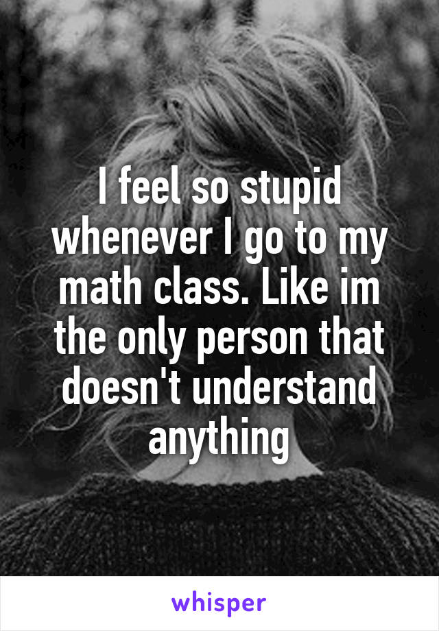 I feel so stupid whenever I go to my math class. Like im the only person that doesn't understand anything