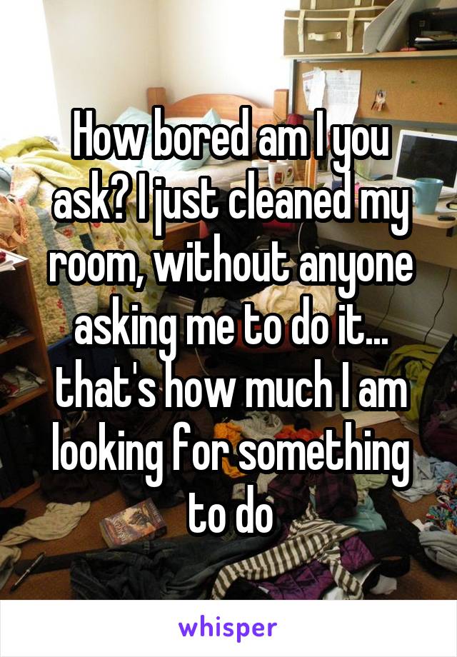 How bored am I you ask? I just cleaned my room, without anyone asking me to do it... that's how much I am looking for something to do