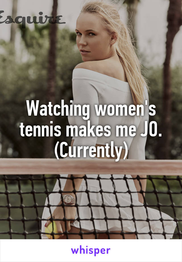 Watching women's tennis makes me JO.
(Currently)