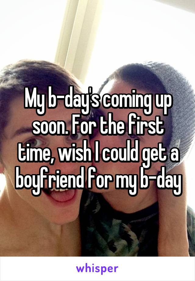 My b-day's coming up soon. For the first time, wish I could get a boyfriend for my b-day