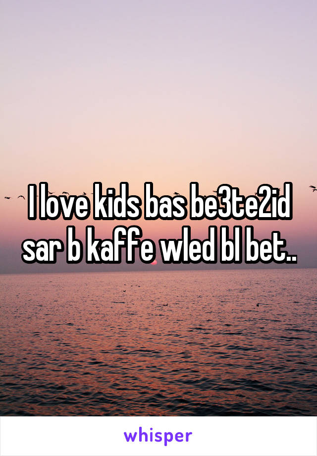 I love kids bas be3te2id sar b kaffe wled bl bet..