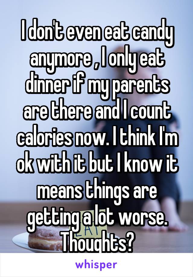 I don't even eat candy anymore , I only eat dinner if my parents are there and I count calories now. I think I'm ok with it but I know it means things are getting a lot worse. Thoughts?