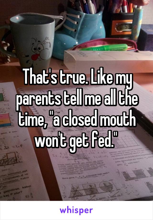 That's true. Like my parents tell me all the time, "a closed mouth won't get fed." 