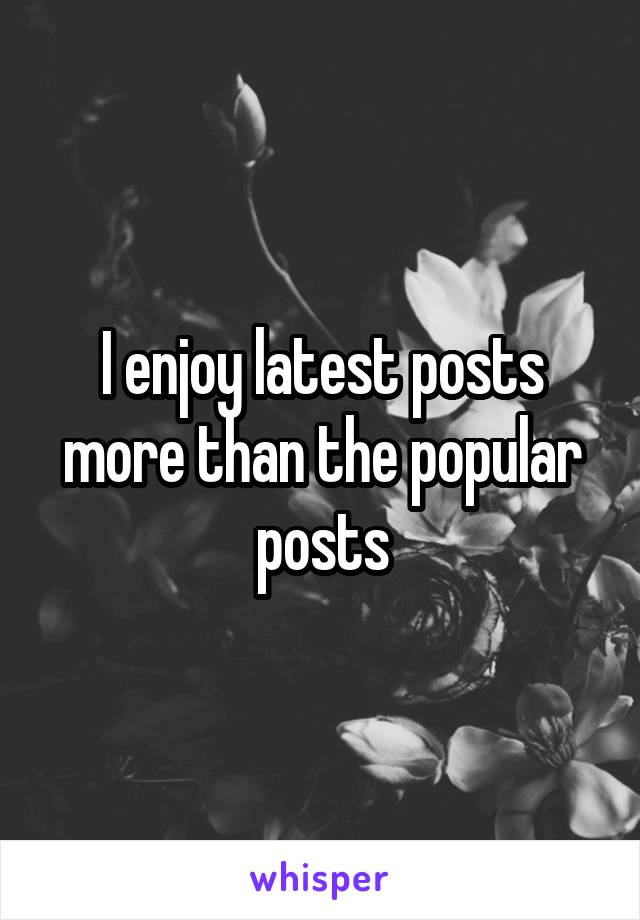 I enjoy latest posts more than the popular posts