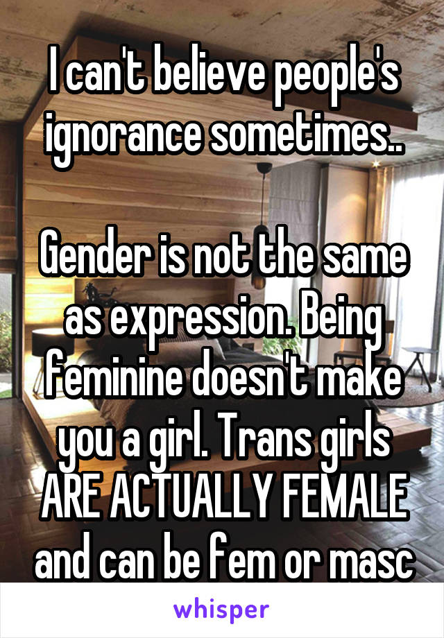 I can't believe people's ignorance sometimes..

Gender is not the same as expression. Being feminine doesn't make you a girl. Trans girls ARE ACTUALLY FEMALE and can be fem or masc