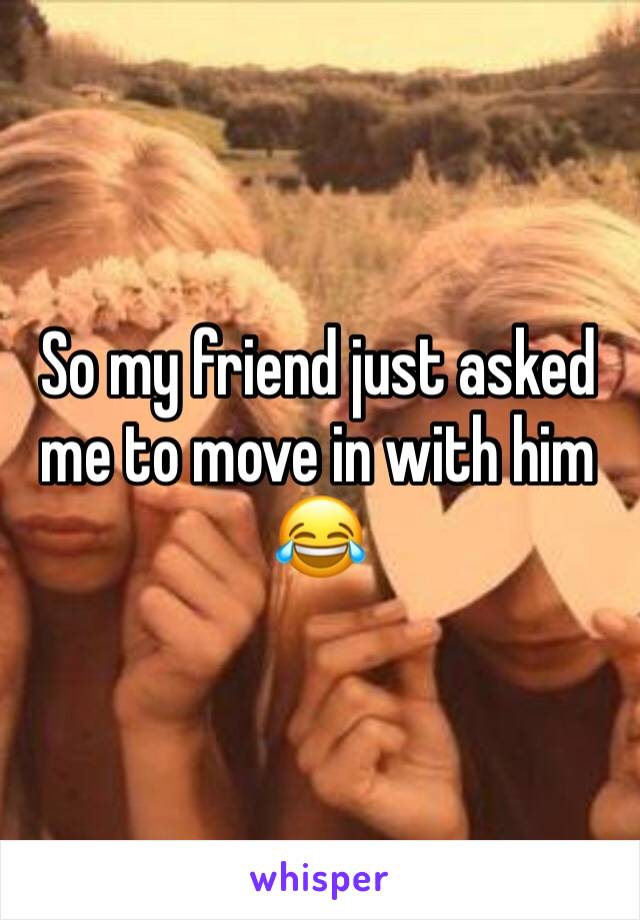 So my friend just asked me to move in with him 😂