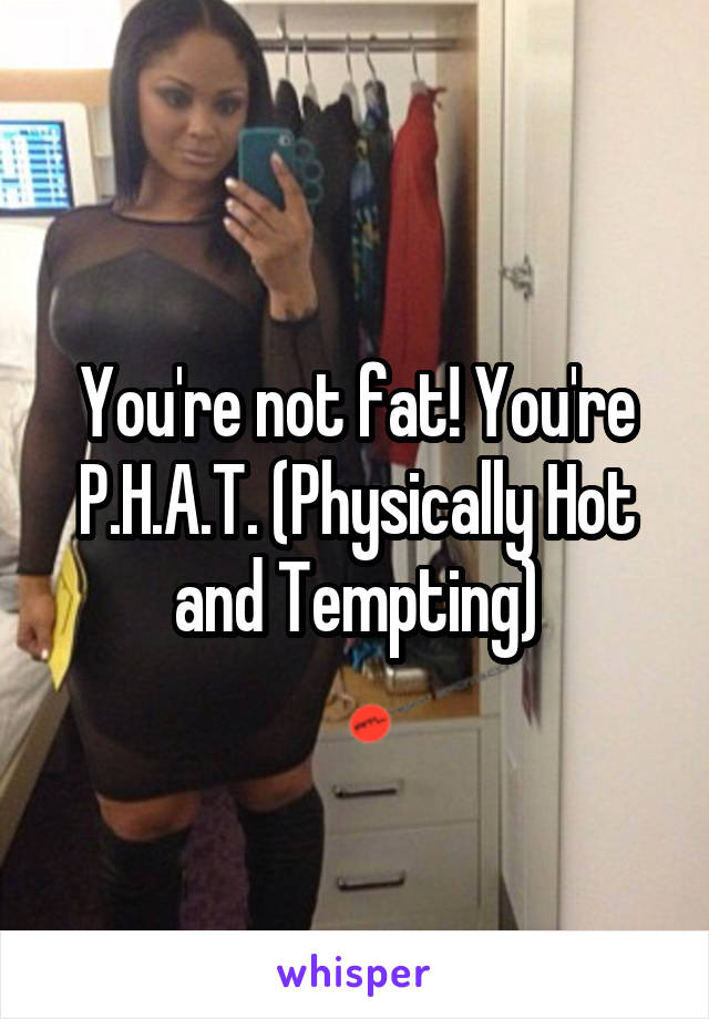 You're not fat! You're P.H.A.T. (Physically Hot and Tempting)