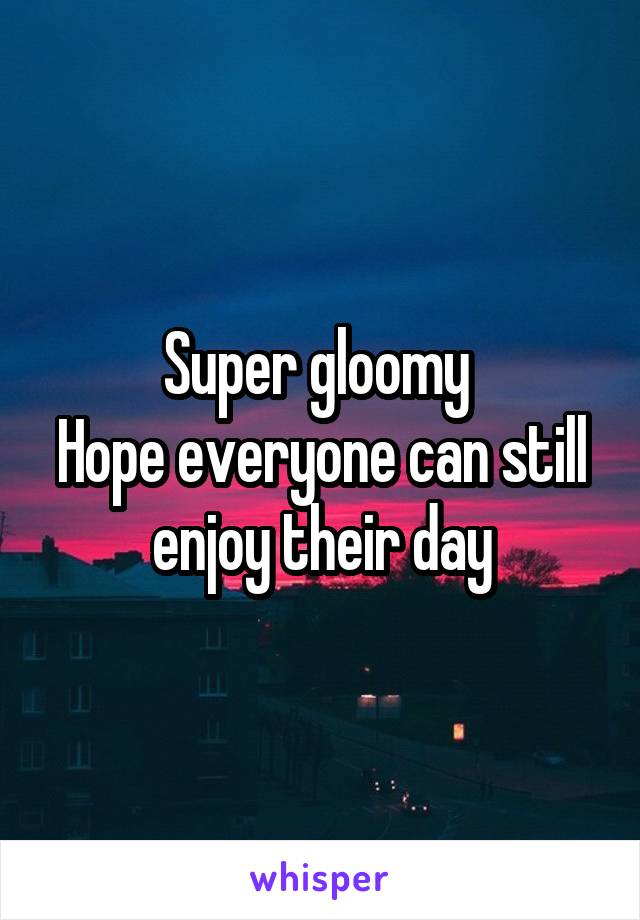 Super gloomy 
Hope everyone can still enjoy their day