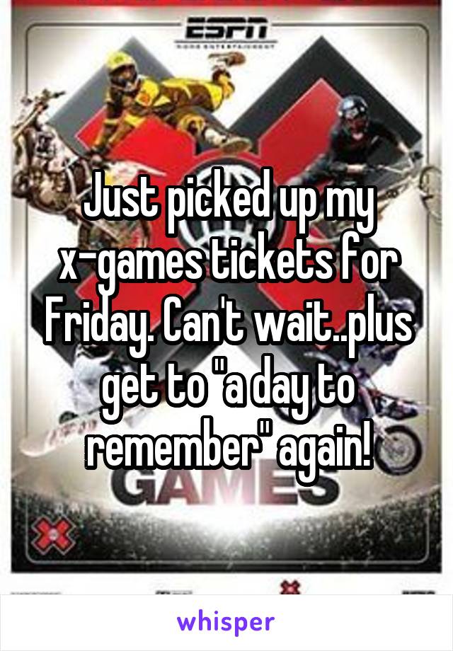 Just picked up my x-games tickets for Friday. Can't wait..plus get to "a day to remember" again!