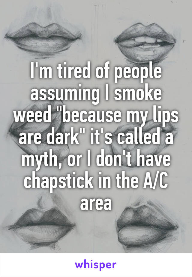 I'm tired of people assuming I smoke weed "because my lips are dark" it's called a myth, or I don't have chapstick in the A/C area