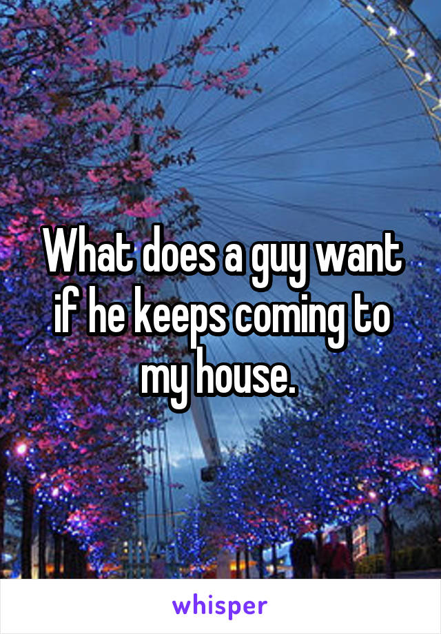 What does a guy want if he keeps coming to my house. 