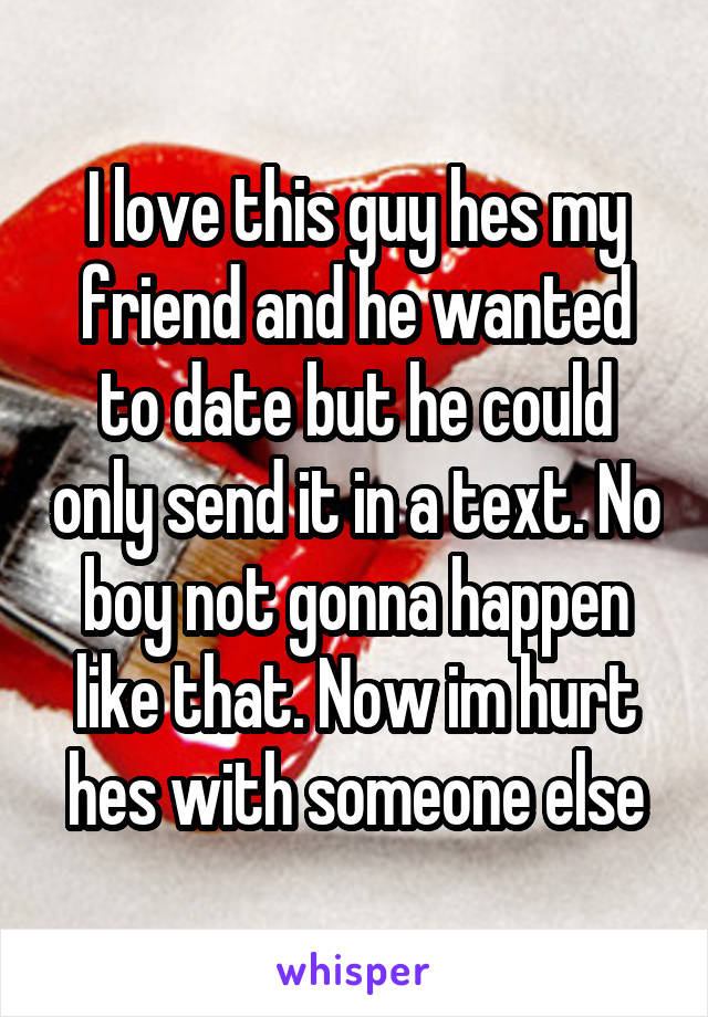 I love this guy hes my friend and he wanted to date but he could only send it in a text. No boy not gonna happen like that. Now im hurt hes with someone else