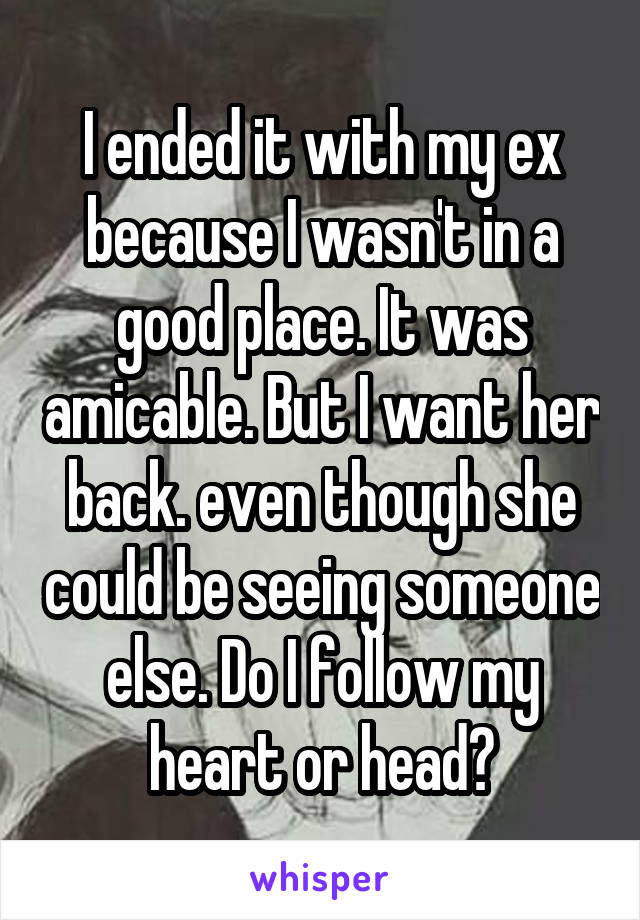 I ended it with my ex because I wasn't in a good place. It was amicable. But I want her back. even though she could be seeing someone else. Do I follow my heart or head?