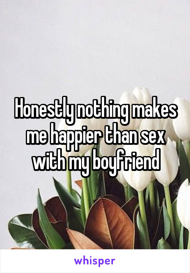 Honestly nothing makes me happier than sex with my boyfriend