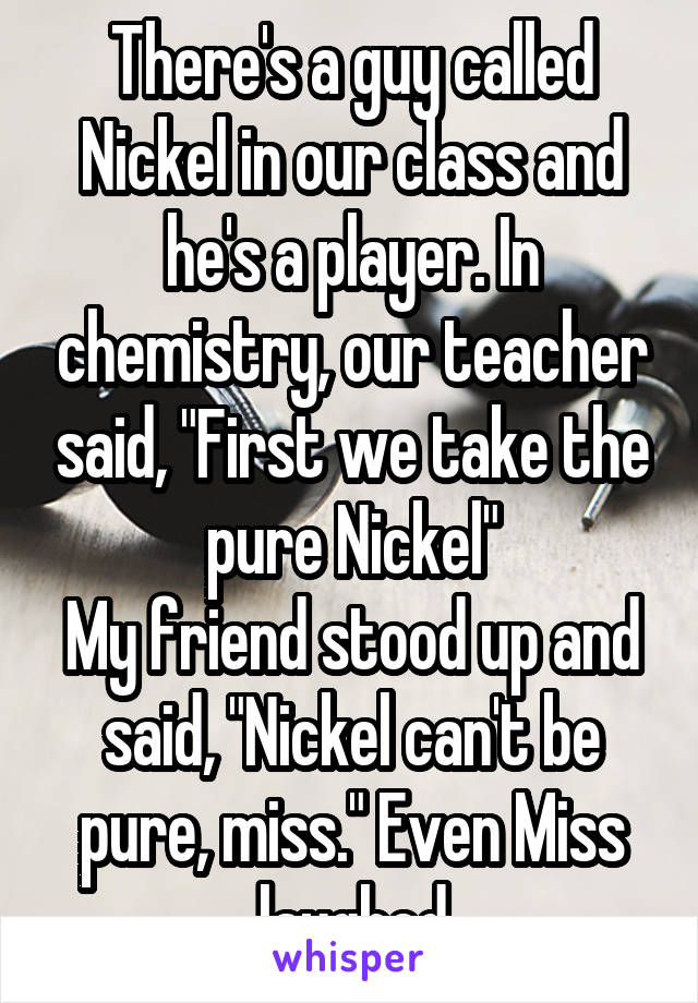 There's a guy called Nickel in our class and he's a player. In chemistry, our teacher said, "First we take the pure Nickel"
My friend stood up and said, "Nickel can't be pure, miss." Even Miss laughed