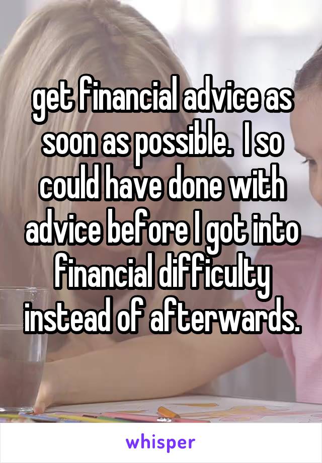  get financial advice as soon as possible.  I so could have done with advice before I got into financial difficulty instead of afterwards. 