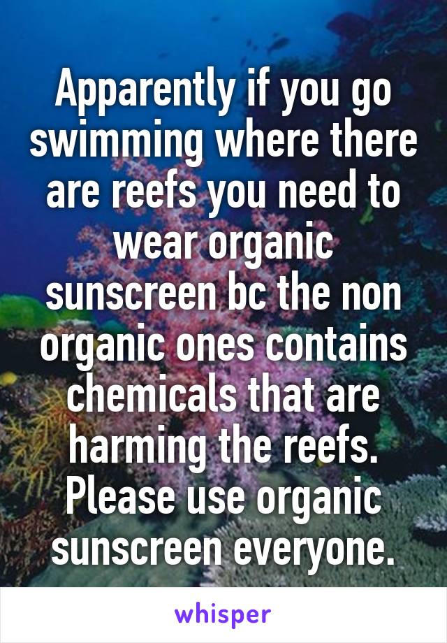 Apparently if you go swimming where there are reefs you need to wear organic sunscreen bc the non organic ones contains chemicals that are harming the reefs. Please use organic sunscreen everyone.