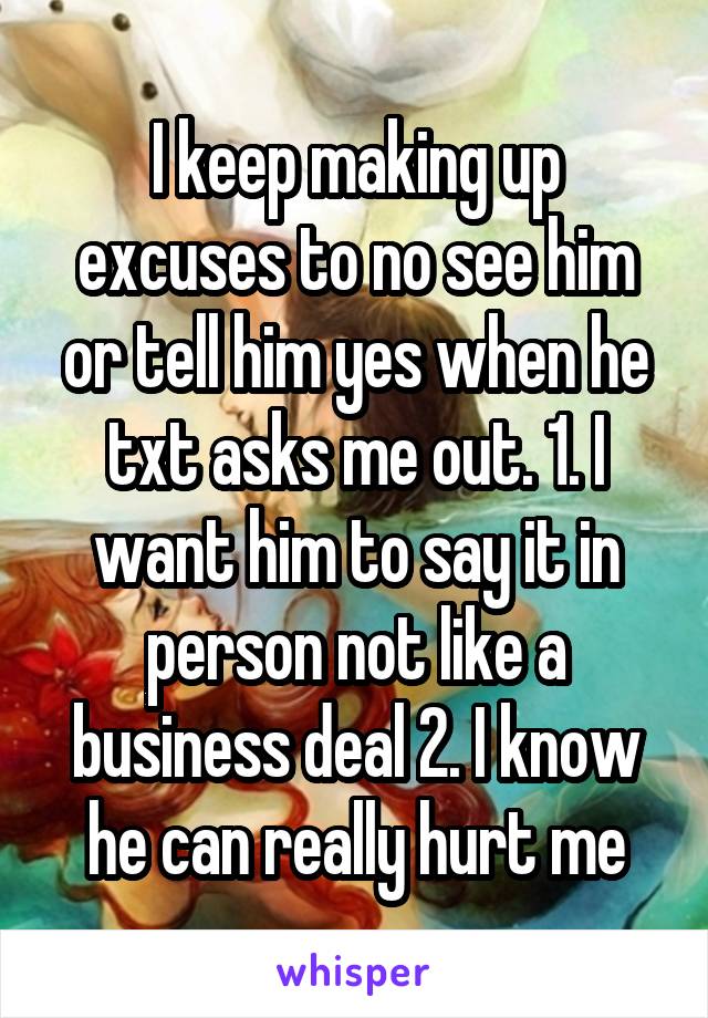 I keep making up excuses to no see him or tell him yes when he txt asks me out. 1. I want him to say it in person not like a business deal 2. I know he can really hurt me