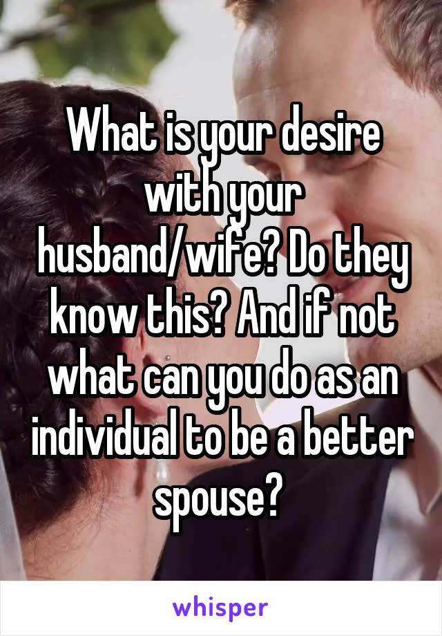 What is your desire with your husband/wife? Do they know this? And if not what can you do as an individual to be a better spouse? 