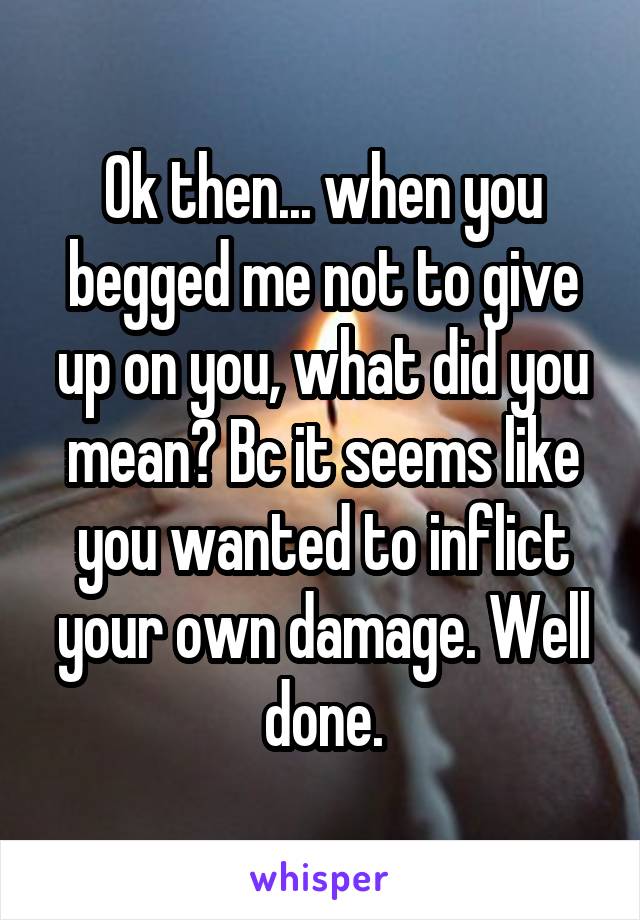 Ok then... when you begged me not to give up on you, what did you mean? Bc it seems like you wanted to inflict your own damage. Well done.