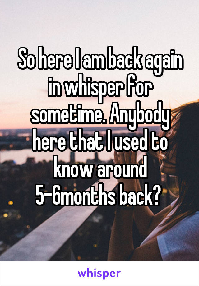 So here I am back again in whisper for sometime. Anybody here that I used to know around 5-6months back? 
