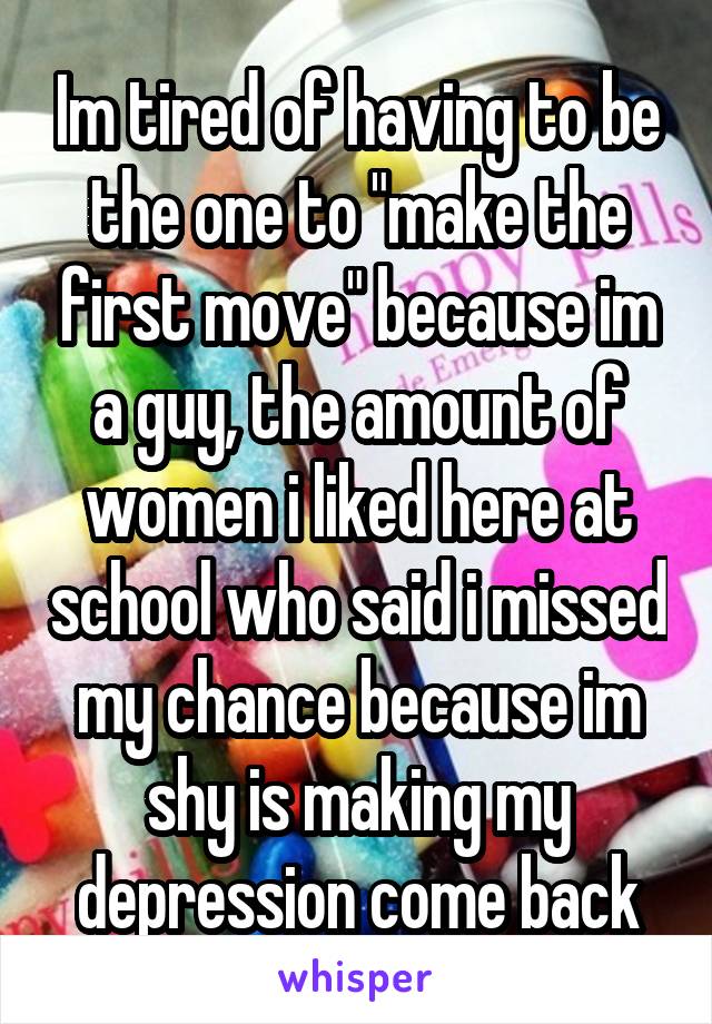 Im tired of having to be the one to "make the first move" because im a guy, the amount of women i liked here at school who said i missed my chance because im shy is making my depression come back