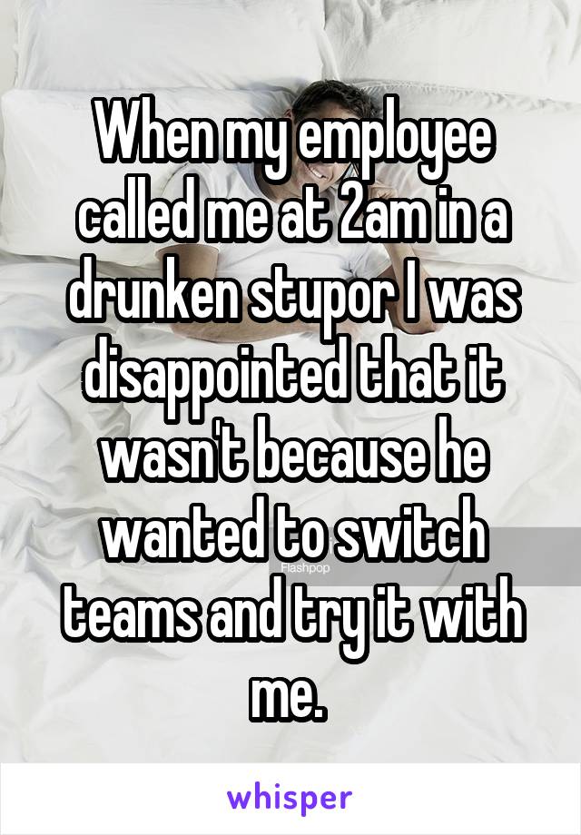 When my employee called me at 2am in a drunken stupor I was disappointed that it wasn't because he wanted to switch teams and try it with me. 