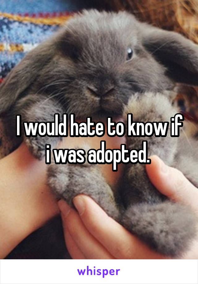 I would hate to know if i was adopted. 