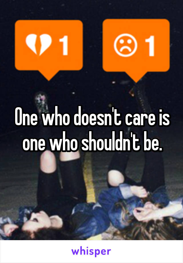 One who doesn't care is one who shouldn't be.