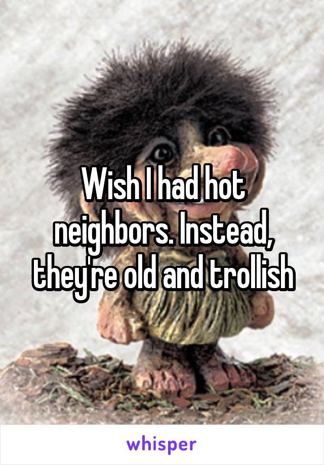 Wish I had hot neighbors. Instead, they're old and trollish