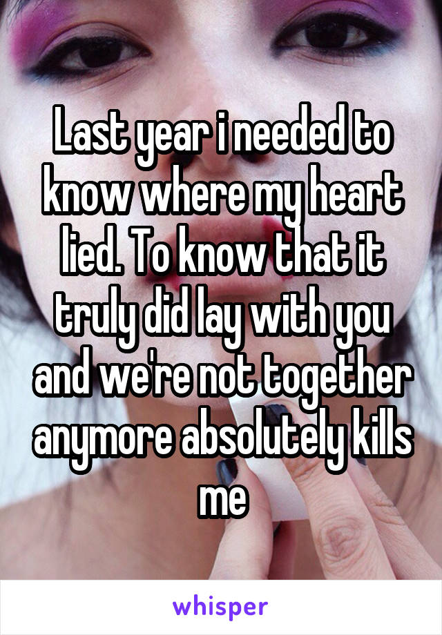 Last year i needed to know where my heart lied. To know that it truly did lay with you and we're not together anymore absolutely kills me