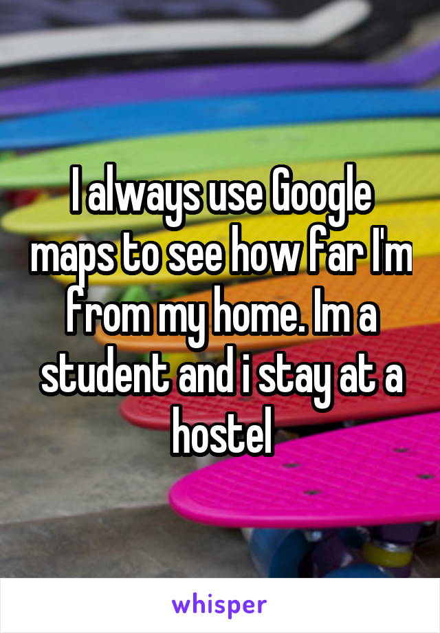 I always use Google maps to see how far I'm from my home. Im a student and i stay at a hostel