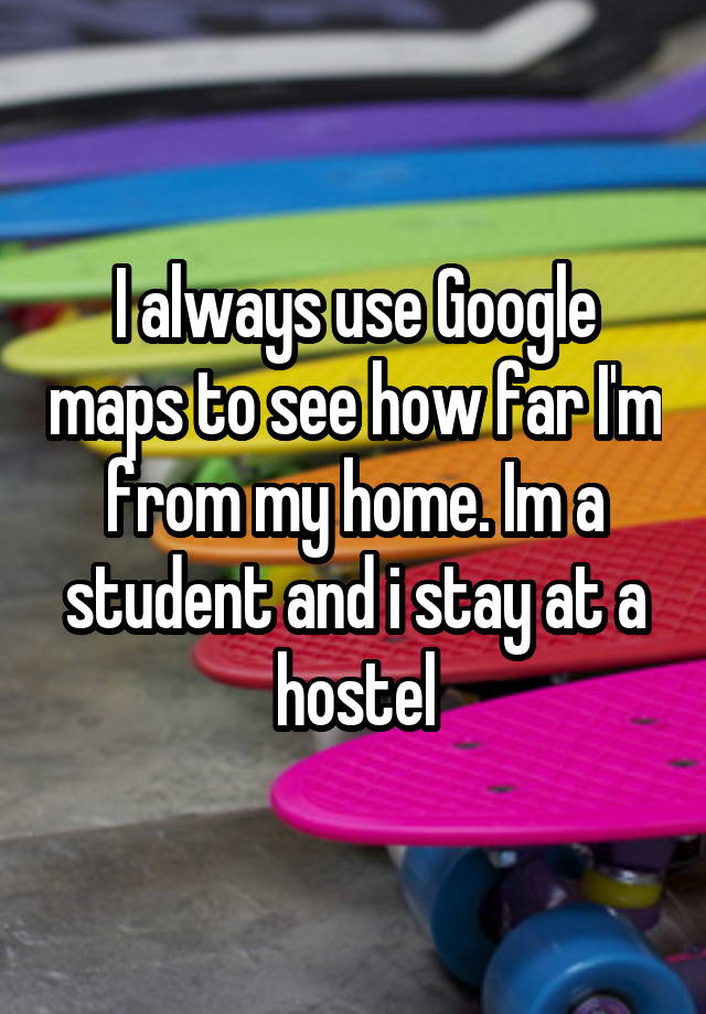 I always use Google maps to see how far I'm from my home. Im a student and i stay at a hostel