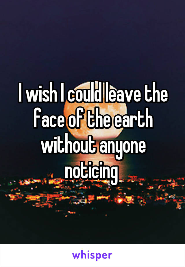 I wish I could leave the face of the earth without anyone noticing 