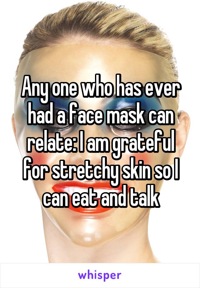 Any one who has ever had a face mask can relate: I am grateful for stretchy skin so I can eat and talk