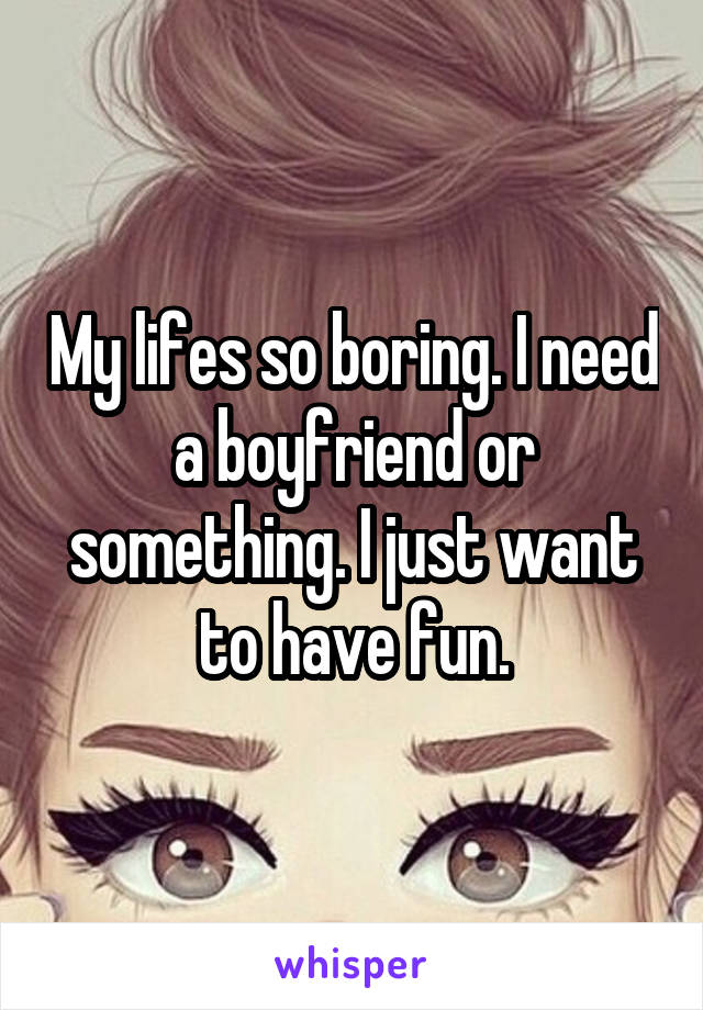 My lifes so boring. I need a boyfriend or something. I just want to have fun.