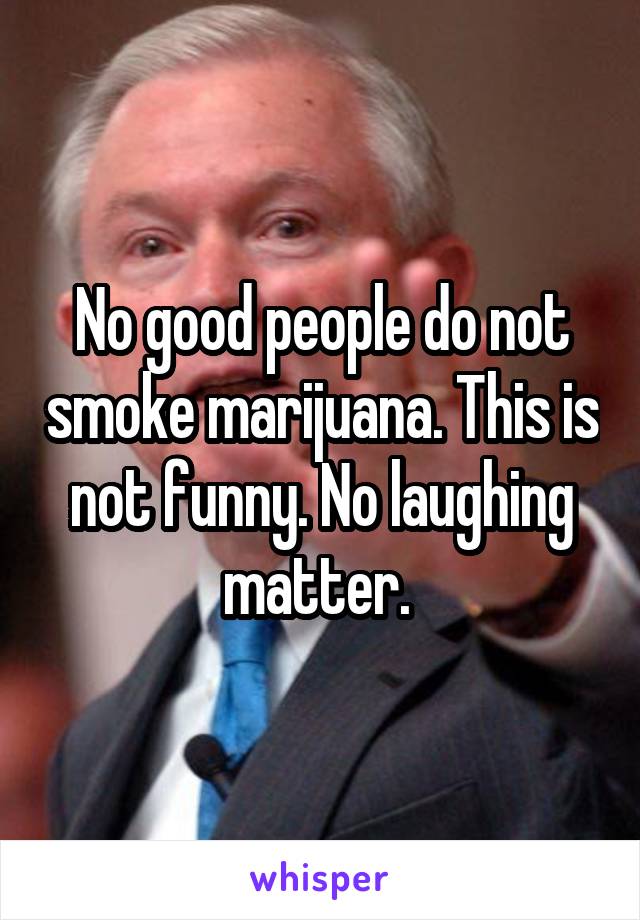 No good people do not smoke marijuana. This is not funny. No laughing matter. 