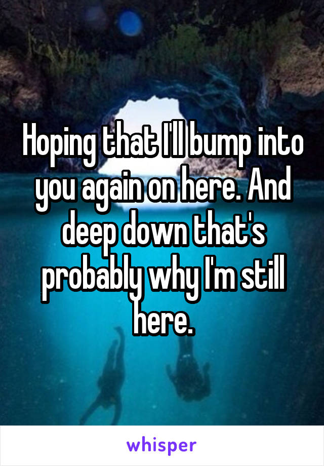 Hoping that I'll bump into you again on here. And deep down that's probably why I'm still here.