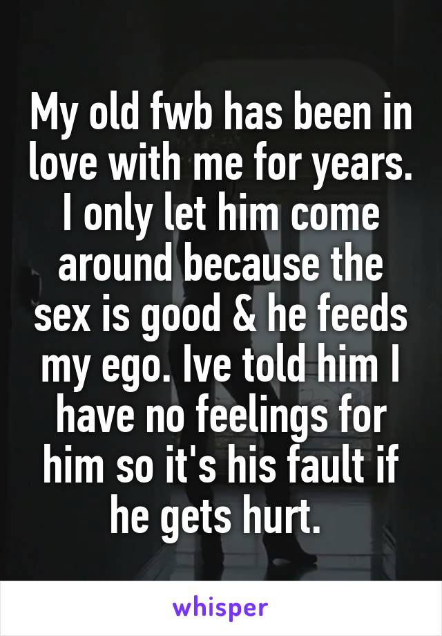 My old fwb has been in love with me for years. I only let him come around because the sex is good & he feeds my ego. Ive told him I have no feelings for him so it's his fault if he gets hurt. 