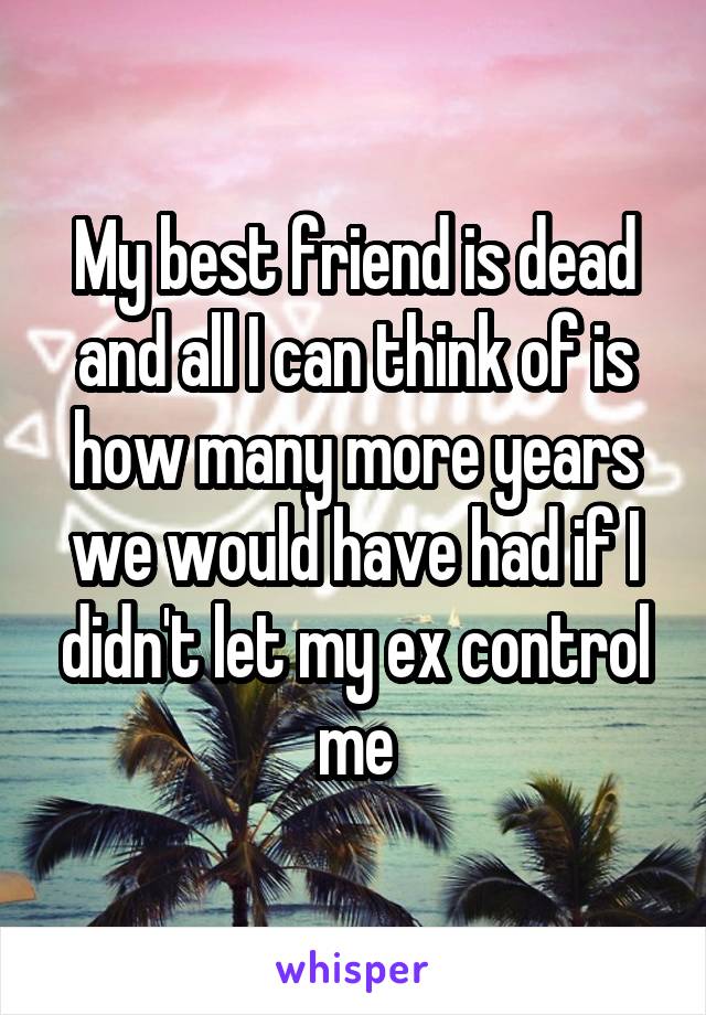 My best friend is dead and all I can think of is how many more years we would have had if I didn't let my ex control me