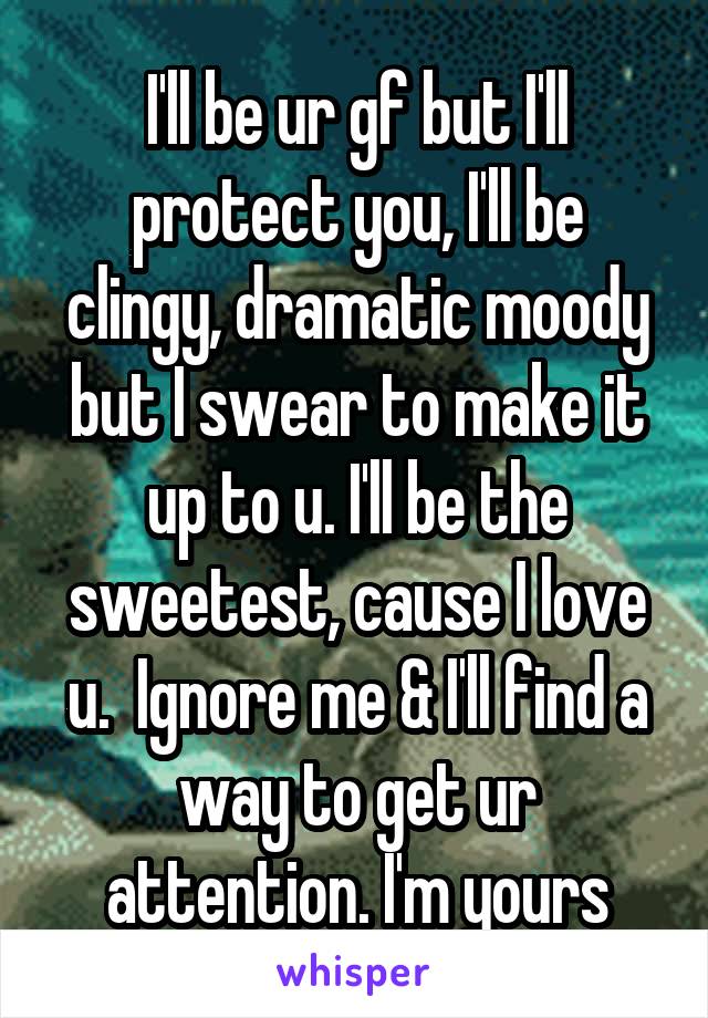 I'll be ur gf but I'll protect you, I'll be clingy, dramatic moody but I swear to make it up to u. I'll be the sweetest, cause I love u.  Ignore me & I'll find a way to get ur attention. I'm yours